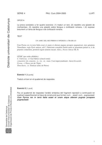 Districte universitari de Catalunya SRIE 4 PAU Curs 20042005 LLATÍ OPCIÓ A La prova consisteix a fer quatre exercicis 1 traduir un text 2 resoldre una qestió de morfosintaxi 3 resoldre una qestió sobre llengua o civilització romana i 4 exposar breument un tema de llengua o de civilització romana TEXT UN AMIC DEL REI PIRROS SOFEREIX A TRAIRLO Cum Pyrrus rex in terra Italia esset et unam et alteram pugnas prospere pugnauisset tum quispiam Timochares regis Pyrri amicus ad C Fabricium consulem furt…