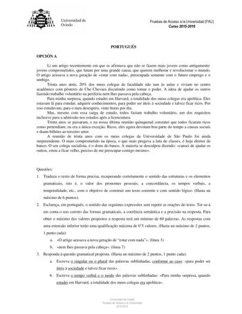 Universidad de Oviedo PORTUGUÉS OPCIÓN A Li um artigo recentemente em que se afirmava que no se fazem mais jovens como antigamente jovens comprometidos que lutam por uma grande causa que querem melhorar e revolucionar o mundo O artigo acusava a nova gerao de estar com nada preocupada somente com o futuro emprego e o umbigo Trinta anos atrás 20 dos meus colegas de faculdade no iam s aulas e viviam no centro académico com psteres de Che Chevara discutindo como tomar o poder A ideia de ajudar os o…