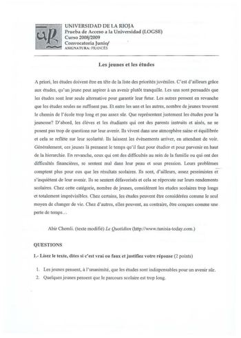 UNIVERSIDAD DE LA RIOJA Prueba de Acceso a la Universidad LOGSE Curso 20082009 Convocatoria Junio ASIGNATURA FRANCÉS Les jeunes et les études A priori  les études doivent etre en tete de la liste des priorités juvéniles Cest dailleurs grace aux études quun jeune peut aspirer a un avenir pJut6t tranquille Les uns sont persuadés que les études sont leur seule aJternative pour garantir leur futur Les autres pensent en revanche que les études seules ne suffisent pas Et entre les uns et les autres n…