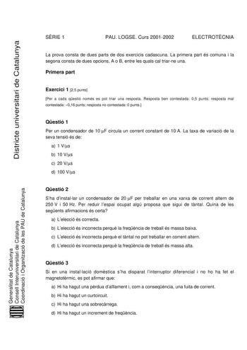 SRIE 1 PAU LOGSE Curs 20012002 ELECTROTCNIA Districte universitari de Catalunya La prova consta de dues parts de dos exercicis cadascuna La primera part és comuna i la segona consta de dues opcions A o B entre les quals cal triarne una Primera part Exercici 1 25 punts Per a cada qestió només es pot triar una resposta Resposta ben contestada 05 punts resposta mal contestada 016 punts resposta no contestada 0 punts Qestió 1 Per un condensador de 10 F circula un corrent constant de 10 A La taxa de…