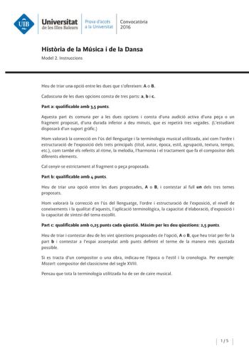 Universitat Prava daccés Convocatoria de les Illes Balears a la Un ive rs itat 2016 Historia de la Música i de la Dansa Model 2 lnstruccions Heu de triar una opció entre les dues que sofereixen A o B Cadascuna de les dues opcions consta de tres parts a b i c Part a qualificable amb 35 punts Aquesta part és comuna per a les dues opcions i consta duna audició activa duna pea o un fragment proposat duna durada inferior a deu minuts que es repetira tres vegades Lestudiant disposara dun suport grafi…