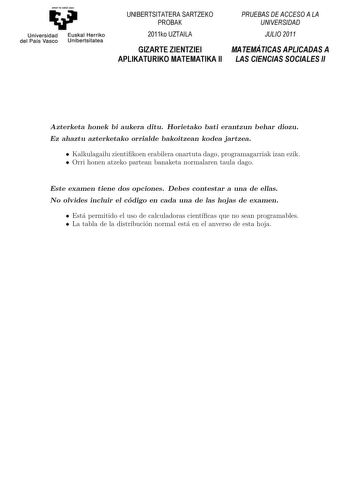 Universidad Euskal Herriko del País Vasco Unibertsitatea UNIBERTSITATERA SARTZEKO PROBAK 2011ko UZTAILA PRUEBAS DE ACCESO A LA UNIVERSIDAD JULIO 2011 GIZARTE ZIENTZIEI MATEMÁTICAS APLICADAS A APLIKATURIKO MATEMATIKA II LAS CIENCIAS SOCIALES II Azterketa honek bi aukera ditu Horietako bat erantzun behar duzu Ez ahaztu azterketako orrialde bakoitzean kodea jartzea Koordinatzaileek argibideekin bete beharreko hutsunea Azterketa honek bi aukera ditu Horietako bati erantzun behar diozu Besteak beste…