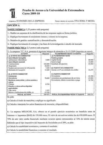 u EX Prueba de Acceso a la Universidad de Extremadura Curso 200910 Asignatura ECONOMÍA DE LA EMPRESA Tiempo máximo de la prueba UNA HORA Y MEDIA OPCIÓN A PARTE TEÓRICA 125 puntos cada pregunta 1 Realice un esquema de la clasificación de las empresas según su forma jurídica 2 Explique brevemente el crecimiento interno y externo en la empresa 3 Modelos de gestión centralización y descentralización 4 Explique brevemente el concepto y las fases de la investigación o estudio de mercado PARTE PRÁCTIC…