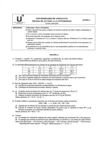 Universidildes Públicas de Andalucía UNIVERSIDADES DE ANDALUCÍA PRUEBA DE ACCESO A LA UNIVERSIDAD CURSO 20082009 QUÍMICA Instrucciones a Duración 1 hora y 30 minutos b Elija y desarrolle una opción completa sin mezclar cuestiones de ambas Indique claramente la opción elegida e No es necesario copiar la pregunta basta con poner su número d Se podrá responder a las preguntas en el orden que desee e Puntuación Cuestiones n 123 y 4 hasta 15 puntos cada una Problemas n 5 y 6 hasta 2 puntos cada uno …