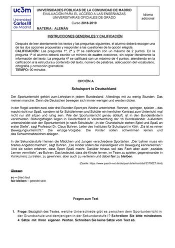 UNIVERSIDADES PÚBLICAS DE LA COMUNIDAD DE MADRID EVALUACIÓN PARA EL ACCESO A LAS ENSEÑANZAS UNIVERSITARIAS OFICIALES DE GRADO Curso 20182019 MATERIA ALEMÁN Idioma adicional INSTRUCCIONES GENERALES Y CALIFICACIÓN Después de leer atentamente los textos y las preguntas siguientes el alumno deberá escoger una de las dos opciones propuestas y responder a las cuestiones de la opción elegida CALIFICACIÓN Las preguntas 1 2 y 3 se calificarán con un máximo de 2 puntos En la pregunta 1 el alumno deberá e…