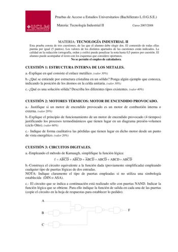 Pruebas de Acceso a Estudios Universitarios Bachillerato LOGSE Materia Tecnología Industrial II Curso 20072008 MATERIA TECNOLOGÍA INDUSTRIAL II Esta prueba consta de tres cuestiones de las que el alumno debe elegir dos El contenido de todas ellas puntúa por igual 5 puntos Los valores de los distintos apartados de las cuestiones están indicados La calidad en la redacción ortografía orden y estilo puede penalizar la nota hasta 05 puntos por cuestión El alumno puede acompañar el texto con los esqu…