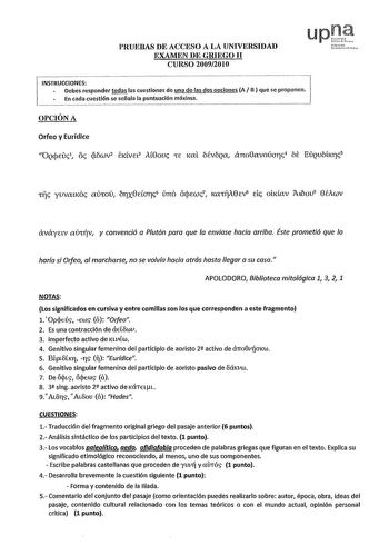 PRUEBAS DE ACCESO A LA UNIVERSIDAD EXAMEN DE GRIEGO 11 CURSO 20092010 liafm01lo Uou rLoto INSTRUCCIONES Debes responder todas las cuestiones de una de las dos opciones A BJ que se proponen En cada cuestión se señala la puntuación máKima OPCIÓN A Orfeo y Eurídice Oqcpeuc1 oc cí1iwv2 EKvn3 At8ouc Ce 1cal bévbqa ano8avoúarc4 E Euqu1ihcrc5 lije yuvaucoc aihou órx8earc6 úno iícpewc7 1calijA8ev8 eic obdav íu1iou9 8éAwv aváynv avlÍv y convenció a Plutón para que la enviase hacia arribo Éste prometió q…