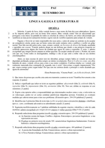 PAU SETEMBRO 2011 Código 02 LINGUA GALEGA E LITERATURA II OPCIÓN A Señorita A partir de hoxe debe vostede borrar o meu nome da lista dos seus admiradores Ignoro 2 se lle importa sabelo pero son un home feito anacos Dáse vostede conta Son un afeccionado que perseguiu a súa imaxe na pantalla de todos os cinemas de estrea e de barrio un crítico afeccionado que 4 xustificou as súas peores actuacións morais e agora xura de xeonllos separarse para sempre de vostede Fágame o favor de ser máis responsa…