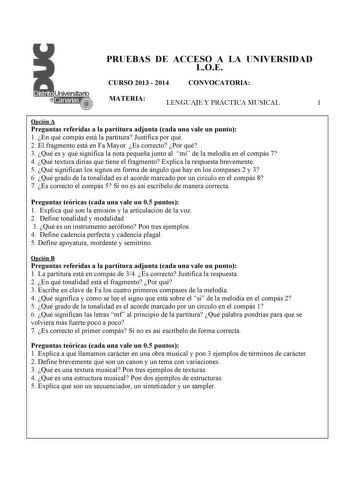 PRUEBAS DE ACCESO A LA UNIVERSIDAD LOE CURSO 2013  2014 CONVOCATORIA MATERIA LENGUAJE Y PRÁCTICA MUSICAL 1 Opción A Preguntas referidas a la partitura adjunta cada una vale un punto 1 En qué compás está la partitura Justifica por qué 2 El fragmento está en Fa Mayor Es correcto Por qué 3  Qué es y qué significa la nota pequeña junto al mi de la melodía en el compás 7 4 Qué textura dirías que tiene el fragmento Explica la respuesta brevemente 5 Qué significan los signos en forma de ángulo que hay…