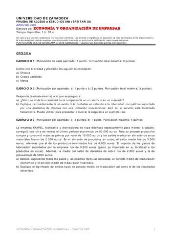 UNIVERSIDAD DE ZARAGOZA PRUEBA DE ACCESO A ESTUDIOS UNIVERSITARIOS JUNIO DE 2007 Ejercicio de ECONOMÍA Y ORGANIZACIÓN DE EMPRESAS Tiempo disponible 1 h 30 m Se valorará el uso de vocabulario y la notación científica Los errores ortográficos el desorden la falta de limpieza en la presentación y la mala redacción podrán suponer una disminución hasta de un punto en la calificación salvo casos extremos PUNTUACIÓN QUE SE OTORGARÁ A ESTE EJERCICIO véanse las distintas partes del examen OPCION A EJERC…