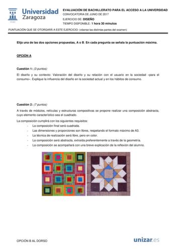  fil 1S42 Universidad Zaragoza EVALUACIÓN DE BACHILLERATO PARA EL ACCESO A LA UNIVERSIDAD CONVOCATORIA DE JUNIO DE 2017 EJERCICIO DE DISEÑO TIEMPO DISPONIBLE 1 hora 30 minutos PUNTUACIÓN QUE SE OTORGARÁ A ESTE EJERCICIO véanse las distintas partes del examen Elija una de las dos opciones propuestas A o B En cada pregunta se señala la puntuación máxima OPCIÓN A Cuestión 1 3 puntos El diseño y su contexto Valoración del diseño y su relación con el usuario en la sociedad para el consumo Explique l…