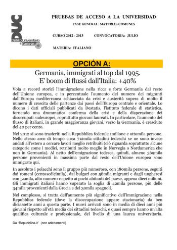 PRUEBAS DE ACCESO A LA UNIVERSIDAD FASE GENERAL MATERIAS COMUNES CURSO 2012  2013 CONVOCATORIA JULIO MATERIA ITALIANO OPCIÓN A Germania immigrati al top dal 1995 E boom di flussi dallItalia 40 Vola a record storici limmigrazione nella ricca e forte Germania dal resto dellUnione europea e in percentuale laumento del numero dei migranti dallEuropa mediterranea schiacciata da crisi e austerit supera di molto il numero di crescita delle partenze dai paesi dellEuropa centrale e orientale Lo dicono i…