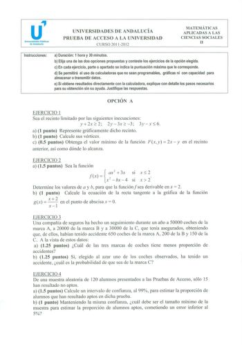 u Universidades Públicas de Andalucía UNIVERSIDADES DE ANDALUCÍA PRUEBA DE ACCESO A LA UNIVERSIDAD CURSO 20112012 MATEMÁTICAS APLICADAS A LAS CIENCIAS SOCIALES 11 Instrucciones a Duración 1 hora y 30 minutos b Elija una de las dos opciones propuestas y conteste los ejercicios de la opción elegida c En cada ejercicio parte o apartado se indica la puntuación máxima que le corresponde d Se permitirá el uso de calculadoras que no sean programables gráficas ni con capacidad para almacenar o transmit…