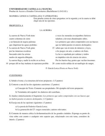 UNIVERSIDAD DE CASTILLALA MANCHA Pruebas de Acceso a Estudios Universitarios Bachillerato LOGSE MATERIA LENGUA CASTELLANA Y LITERATURA Esta prueba consta de cinco preguntas en la segunda y en la cuarta se debe elegir una de las opciones PROPUESTA A LA AURORA La aurora de Nueva York tiene cuatro columnas de cieno y un huracán de negras palomas que chapotean las aguas podridas 5 La aurora de Nueva York gime por las inmensas escaleras buscando entre las aristas nardos de angustia dibujada La auror…