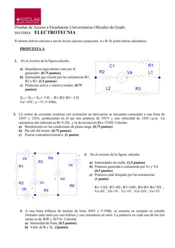 LlJ  L M UNIVERSIDAD DE CASTILLALA MANCHA Pruebas de Acceso a Enseñanzas Universitarias Oficiales de Grado MATERIA ELECTROTECNIA El alumno deberá contestar a una de las dos opciones propuestas A o B Se podrá utilizar calculadora PROPUESTA A 1 En el circuito de la figura calcular  a Impedancia equivalente vista por el generador 075 puntos b Intensidad que circula por las resistencias R1 R2 y R3 15 puntos c Potencias activa y reactiva totales 075 puntos XC1 XL1 XL2 5   R1R2R3 5  Va 50V   0 f50Hz …