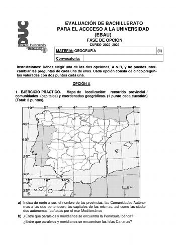 EVALUACIÓN DE BACHILLERATO PARA EL ACCCESO A LA UNIVERSIDAD EBAU FASE DE OPCIÓN CURSO 20222023 MATERIA GEOGRAFÍA 4 Convocatoria Instrucciones Debes elegir una de las dos opciones A o B y no puedes intercambiar las preguntas de cada una de ellas Cada opción consta de cinco preguntas valoradas con dos puntos cada una OPCIÓN A 1 EJERCICIO PRÁCTICO Mapa de localización recorrido provincial  comunidades capitales y coordenadas geográficas 1 punto cada cuestión Total 2 puntos a Indica de norte a sur …