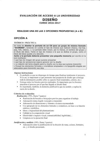 EVALUACIÓN DE ACCESO A LA UNIVERSIDAD DISEÑO CURSO 20162017 REALIZAR UNA DE LAS 2 OPCIONES PROPUESTAS A o B OPCIÓN A TEÓRICO PRÁCTICA Se trata de diseñar la portada de un CD para un grupo de música llamado ACORDES teniendo en cuenta el tipo de música que realizan heavy hiphop pop folk clásica  La portada debe incluir por lo menos el nombre del grupo u el títuo del disco Tanto el tipo de música a la que se dedica el grupo como el título del disco queda a tu elección Junto a la portada deberás pr…