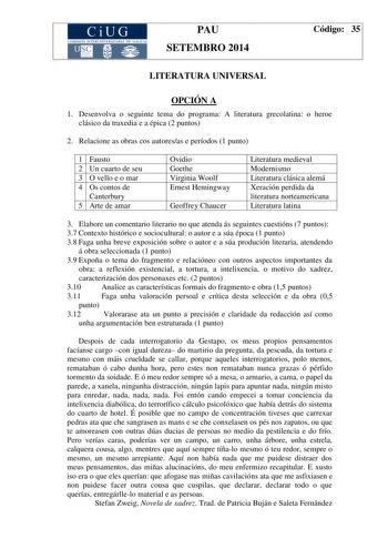 CiUG COM ISIÓN INTERUN IVERSITARIA DE GALICIA PAU SETEMBRO 2014 Código 35 LITERATURA UNIVERSAL OPCIÓN A 1 Desenvolva o seguinte tema do programa A literatura grecolatina o heroe clásico da traxedia e a épica 2 puntos 2 Relacione as obras cos autoresas e períodos 1 punto 1 Fausto 2 Un cuarto de seu 3 O vello e o mar 4 Os contos de Canterbury 5 Arte de amar Ovidio Goethe Virginia Woolf Ernest Hemingway Geoffrey Chaucer Literatura medieval Modernismo Literatura clásica alemá Xeración perdida da li…