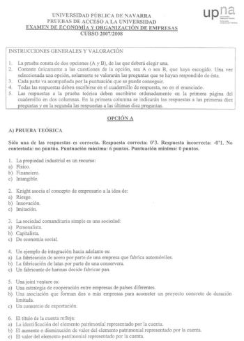 UNIVERSIDAD PÚBLICA DE NAVARRA PRUEBAS DE ACCESO A LA UNIVERSIDAD EXAMEN DE ECONOMÍA Y ORGANIZACIÓN DE EMPRESAS CURSO 20072008 INSTRUCCIONES GENERALES Y VALORACIÓN 1 La prueba consta de dos opciones A y B de las que deberá elegir una 2 Conteste únicamente a las cuestiones de la opción sea A o sea B que haya escogido Una vez seleccionada una opción solamente se valorarán las preguntas que se hayan respondido de ésta 3 Cada parte va acompañada por la puntuación que se puede conseguir 4 Todas las …