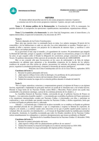 UNIVERSIDAD DE OVIEDO PRUEBAS DE ACCESO A LA UNIVERSIDAD Curso 20042005 HISTORIA El alumno deberá desarrollar uno de los dos temas propuestos máximo 6 puntos y comentar uno de los dos textos propuestos máximo 4 puntos uno por cada cuestión Tema 1 El sistema político de la Restauración la Constitución de 1876 la monarquía los partidos dinásticos el caciquismo las oposiciones republicanismo nacionalismo organizaciones obreras Tema 2 La transición a la democracia la crisis final del franquismo ent…