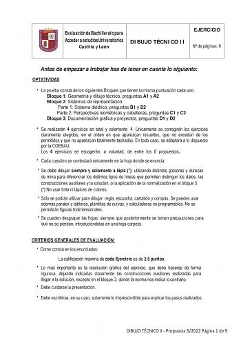 Evaluación de Bachillerato para Acceder a estudios Universitarios Castilla y León DIBUJO TÉCNICO II EJERCICIO N de páginas 9 Antes de empezar a trabajar has de tener en cuenta lo siguiente OPTATIVIDAD  La prueba consta de los siguientes Bloques que tienen la misma puntuación cada uno Bloque 1 Geometría y dibujo técnico preguntas A1 y A2 Bloque 2 Sistemas de representación Parte 1 Sistema diédrico preguntas B1 y B2 Parte 2 Perspectivas isométricas y caballeras preguntas C1 y C2 Bloque 3 Document…