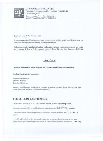 UNIVERSIDAD DE LA RIOJA Pruebas de Acceso a la Universidad LOGSE Curso 20052006 Convocatoria  septiembre ASJGNATURA FUNDAMENTOS DE DISEÑO Se elegirá una de las dos opciones El alumno podrá utilizar los materiales herramientas y útiles propios del Diseño que ha empleado en la asignatura durante el curso académico Cada alumno entregará la totalidad de los bocetos croquis y dibujos preparatorios junto con el trabajo definitivo de la propuesta que se le hace Técnica libre Formato DINA3 OPCIÓN A Dis…