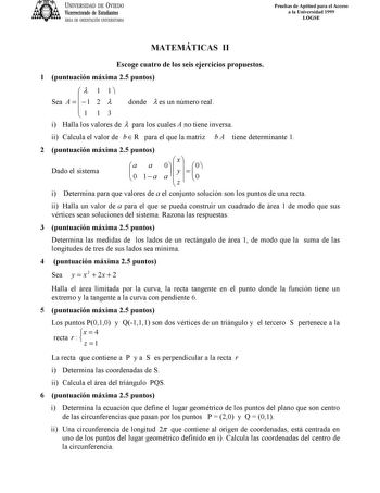 UNIVERSIDAD DE VIEDO Vicerrectorado de Estudiantes ÁREA DE ORIENTACIÓN UNIVERSITARIA Pruebas de Aptitud para el Acceso a la Universidad 1999 LOGSE MATEMÁTICAS II Escoge cuatro de los seis ejercicios propuestos 1 puntuación máxima 25 puntos Sea A    1 1 2 1  donde  es un número real  1 1 3 i Halla los valores de  para los cuales A no tiene inversa ii Calcula el valor de b  R para el que la matriz b A tiene determinante 1 2 puntuación máxima 25 puntos Dado el sistema  a 0 a 1 a 0 a     x y z     …