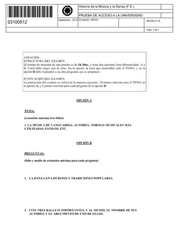 11 1111 1 111 111 11 11 111 03100512  Historia de la Música y la Danza FE PRUEBA DE ACCESO A LA UNIVERSIDAD Septiembre  2015 Duración 90min 1 1 MODELO 16 Hoja 1 de 1 ATENCIÓN ESTRUCTURA DEL EXAMEN El tiempo de duración de esta prueba es de lh30m y tiene dos opciones bien diferenciadas A y B Usted debe elegir una de ellas En la opción A tiene que desarrollar solo el TEMA y en la opción B debe responder a las dos preguntas que se proponen PUNTUACIÓN DEL EXAMEN La puntuación del examen se realiza …