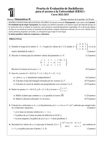 Prueba de Evaluación de Bachillerato para el acceso a la Universidad EBAU Curso 20222023 Materia Matemáticas II Tiempo máximo de la prueba 1h 30 min INSTRUCCIONES PARA REALIZAR EL EXAMEN El examen consta de 10 preguntas cuyo valor es de 2 puntos El estudiante ha de elegir 5 preguntas En ningún caso deberá responder a un número mayor del indicado porque en la corrección sólo se tendrán en cuenta las cinco primeras cuestionespreguntas respondidas Si se desea que alguna de ellas no sea tenida en c…