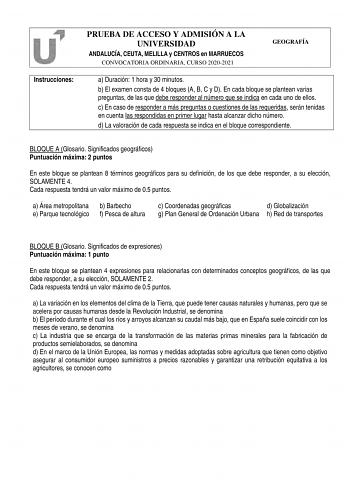 Instrucciones PRUEBA DE ACCESO Y ADMISIÓN A LA UNIVERSIDAD ANDALUCÍA CEUTA MELILLA y CENTROS en MARRUECOS CONVOCATORIA ORDINARIA CURSO 20202021 GEOGRAFÍA a Duración 1 hora y 30 minutos b El examen consta de 4 bloques A B C y D En cada bloque se plantean varias preguntas de las que debe responder al número que se indica en cada uno de ellos c En caso de responder a más preguntas o cuestiones de las requeridas serán tenidas en cuenta las respondidas en primer lugar hasta alcanzar dicho número d L…