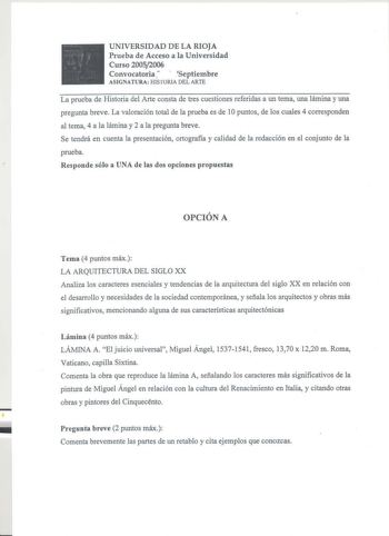 UNIVERSIDAD DE LA RIOJA Prueba de Acceso a la Universidad Curso 20052006 Convocatoria   Septiembre ASIGNATURA HISTORIA DEL ARTE La prueba de Historia del Arte consta de tres cuestiones referidas a un tema una lámina y una pregunta breve La valoración total de la prueba es de 1Opuntos de los cuales 4 corresponden al tema 4 a la lámina y 2 a la pregunta breve Se tendrá en cuenta la presentación ortografía y calidad de la redacción en el conjunto de la prueba Responde sólo a UNA de las dos opcione…