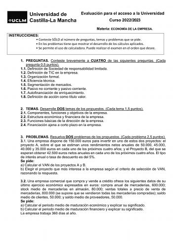 Evaluación para el acceso a la Universidad Curso 20222023 Materia ECONOMÍA DE LA EMPRESA INSTRUCCIONES  Conteste SÓLO al número de preguntas temas y problemas que se pide  En los problemas tiene que mostrar el desarrollo de los cálculos aplicados  Se permite el uso de calculadora Puede realizar el examen en el orden que desee 1 PREGUNTAS Conteste brevemente a CUATRO de las siguientes preguntas Cada pregunta 05 puntos 11 Definición de Sociedad de responsabilidad limitada 12 Definición de TIC en …