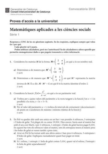 M Generalitat de Catalunya W Consell lnteruniversitari de Catalunya Oficina dAccés a la Universitat Proves daccés a la universitat Convocatria 2018 Matemtiques aplicades a les cincies socials Srie 1 Responeu a CINC de les sis qestions segents En les respostes expliqueu sempre qu voleu fer i per qu Cada qestió val 2 punts Podeu utilitzar calculadora per no sautoritzar lús de calculadores o altres aparells que permetin emmagatzemar dades o que puguin transmetre o rebre informació  1 Considereu le…