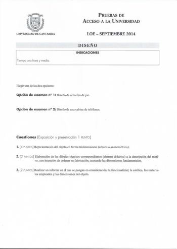 UNIVERSIDAD DE CANTABRIA 1Tempo coa haca y mefo PRUEBAS DE ACCESO A LA UNIVERSIDAD LOESEPTIEMBRE 2014 DISEÑO INDICACIONES Elegir una de las dos opciones Opción de examen n 1 Diseño de cenicero de pie Opción de examen n 2 Diseño de una cabina de teléfonos Cuestiones Exposición y presentación 1 PUNTO l 4 PUNTOS Representación del objeto en forma tridimensional cónico o axonométrico 2 3 PUNTOS Elaboración de los dibujos técnicos correspondientes sistema diédrico a la descripción del motivo con int…