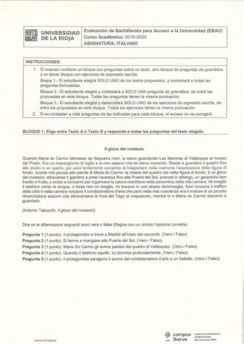 UNIVERSIDAD Evaluación de Bachil lerato para Acceso a la Universidad EBAU DE LA RIOJA Curso Académ ico 20192020 ASIGNATURA ITALIANO INSTRUCCIONES 1 El examen contiene un bloque con preguntas sobre un texto otro bloque de preguntas de gramática y un tercer bloque con ejercicios de expresión escrita Baque 1 El estudiante elegirá SOLO UNO de los textos propuestos y contestará a todas las preguntas formuladas  Bloque 2 El estudiante elegirá y contestará a SOLO UNA pregunta de gramática de entre las…