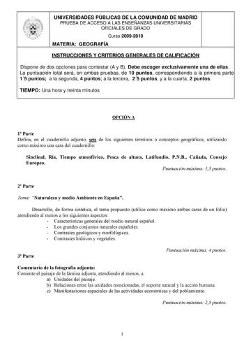 UNIVERSIDADES PÚBLICAS DE LA COMUNIDAD DE MADRID PRUEBA DE ACCESO A LAS ENSEÑANZAS UNIVERSITARIAS OFICIALES DE GRADO Curso 20092010 MATERIA GEOGRAFÍA INSTRUCCIONES Y CRITERIOS GENERALES DE CALIFICACIÓN Dispone de dos opciones para contestar A y B Debe escoger exclusivamente una de ellas La puntuación total será en ambas pruebas de 10 puntos correspondiendo a la primera parte 15 puntos a la segunda 4 puntos a la tercera 25 puntos y a la cuarta 2 puntos TIEMPO Una hora y treinta minutos OPCIÓN A …