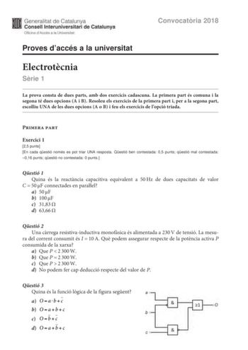 Generalitat de Catalunya Consell lnteruniversitari de Catalunya Oficina dAccés a la Universitat Proves daccés a la universitat Convocatria 2018 Electrotcnia Srie 1 La prova consta de dues parts amb dos exercicis cadascuna La primera part és comuna i la segona té dues opcions A i B Resoleu els exercicis de la primera part i per a la segona part escolliu UNA de les dues opcions A o B i feu els exercicis de lopció triada Primera part Exercici 1 25 punts En cada qestió només es pot triar UNA respos…