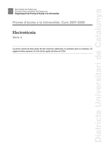 Districte Universitari de Catalunya Generalitat de Catalunya Consell lnteruniversitari de Catalunya Organització de Proves dAccés a la Universitat Proves daccés a la Universitat Curs 20072008 Electrotcnia Srie 4 La prova consta de dues parts de dos exercicis cadascuna La primera part és comuna i la segona té dues opcions A o B de les quals cal triarne UNA PRIMERA PART Exercici 1 25 punts En cada qestió només es pot triar UNA resposta Qestió ben contestada 05 punts qestió mal contestada 016 punt…