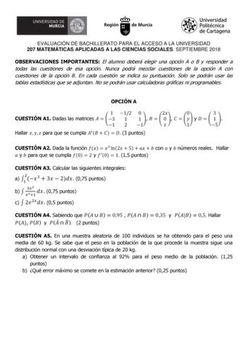 EVALUACIÓN DE BACHILLERATO PARA EL ACCESO A LA UNIVERSIDAD 207 MATEMÁTICAS APLICADAS A LAS CIENCIAS SOCIALES SEPTIEMBRE 2018 OBSERVACIONES IMPORTANTES El alumno deberá elegir una opción A o B y responder a todas las cuestiones de esa opción Nunca podrá mezclar cuestiones de la opción A con cuestiones de la opción B En cada cuestión se indica su puntuación Solo se podrán usar las tablas estadísticas que se adjuntan No se podrán usar calculadoras gráficas ni programables OPCIÓN A 1 12 0 CUESTIÓN …