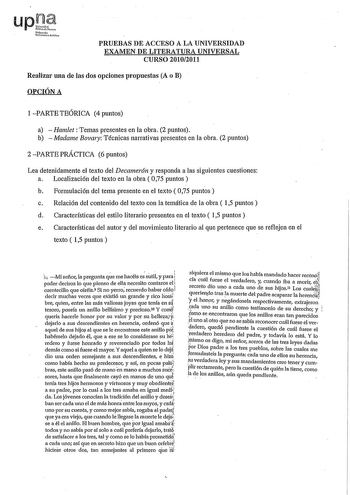 PRUEBAS DE ACCESO A LA UNIVERSIDAD EXAMEN DE LITERATURA UNIVERSAL CURSO 20102011 Realizar una de las dos opciones propuestas A o B OPCIÓN A 1PARTETEÓRICA 4puntos a  Hamlet Temas presentes en la obra 2 puntos b  Madame Bovary Técnicas narrativas presentes en la obra 2 puntos 2 PARTE PRÁCTICA 6 puntos Lea detenidamente el texto del Decamer6n y responda a las siguientes cuestiones a Localización del texto en la obra  075 puntos b Formulación del tema presente en el texto  075 puntos c Relación del…