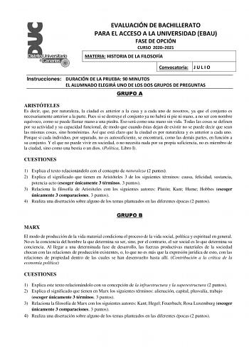 EVALUACIÓN DE BACHILLERATO PARA EL ACCESO A LA UNIVERSIDAD EBAU FASE DE OPCIÓN CURSO 20202021 MATERIA HISTORIA DE LA FILOSOFÍA Convocatoria J U L I O Instrucciones DURACIÓN DE LA PRUEBA 90 MINUTOS EL ALUMNADO ELEGIRÁ UNO DE LOS DOS GRUPOS DE PREGUNTAS GRUPO A ARISTÓTELES Es decir que por naturaleza la ciudad es anterior a la casa y a cada uno de nosotros ya que el conjunto es necesariamente anterior a la parte Pues si se destruye el conjunto ya no habrá ni pie ni mano a no ser con nombre equívo…