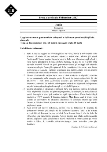 UIB M Prova daccés a la Universitat 2012 Itali Solucions Model 3 Opció A Leggi attentamente questo articolo e rispondi in italiano su questi stessi fogli alle domande Tempo a disposizione 1 ora e 30 minuti Punteggio totale 10 punti La biblioteca universale 1 Versi e frasi da leggere tra le immagini di un video parole in movimento sullo schermo al ritmo di una colonna sonora e molto altro Mentre gli autori tradizionali hanno avviato da pochi mesi in Italia una riflessione sugli ebook e sulla nuo…