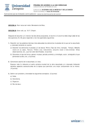 i Universidad 111 Zaragoza 1542 PRUEBA DE ACCESO A LA UNIVERSIDAD CONVOCATORIA DE SEPTIEMBRE DE 2012 EJERCICIO DE HISTORIA DE LA MÚSICA Y DE LA DANZA TIEMPO DISPONIBLE 1 hora 30 minutos PUNTUACIÓN QUE SE OTORGARÁ A ESTE EJERCICIO véanse las distintas partes del examen OPCIÓN A Puer natus est nobis Monasterio de Silos OPCIÓN B Gran vals op 18 F Chopin Después de escuchar yo visionar las dos obras propuestas el alumno o la alumna debe elegir una de las dos opciones A o B para responder a los tres…