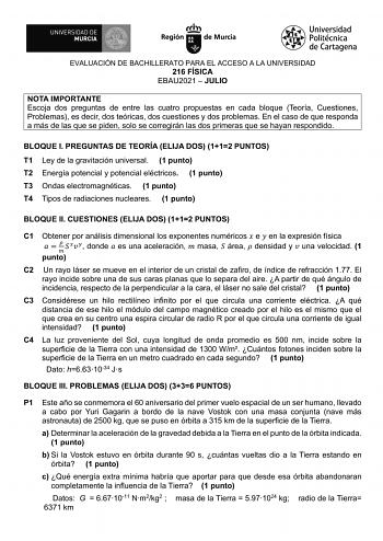 EVALUACIÓN DE BACHILLERATO PARA EL ACCESO A LA UNIVERSIDAD 216 FÍSICA EBAU2021  JULIO NOTA IMPORTANTE Escoja dos preguntas de entre las cuatro propuestas en cada bloque Teoría Cuestiones Problemas es decir dos teóricas dos cuestiones y dos problemas En el caso de que responda a más de las que se piden solo se corregirán las dos primeras que se hayan respondido BLOQUE I PREGUNTAS DE TEORÍA ELIJA DOS 112 PUNTOS T1 Ley de la gravitación universal 1 punto T2 Energía potencial y potencial eléctricos…