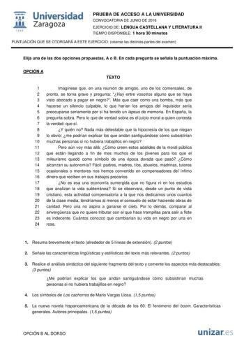  Universidad fil Zaragoza 1S42 PRUEBA DE ACCESO A LA UNIVERSIDAD CONVOCATORIA DE JUNIO DE 2016 EJERCICIO DE LENGUA CASTELLANA Y LITERATURA II TIEMPO DISPONIBLE 1 hora 30 minutos PUNTUACIÓN QUE SE OTORGARÁ A ESTE EJERCICIO véanse las distintas partes del examen Elija una de las dos opciones propuestas A o B En cada pregunta se señala la puntuación máxima OPCIÓN A TEXTO 1 Imagínese que en una reunión de amigos uno de los comensales de 2 pronto se torna grave y pregunta Hay entre vosotros alguno q…