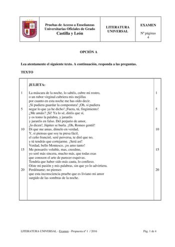 Pruebas de Acceso a Enseñanzas Universitarias Oficiales de Grado Castilla y León LITERATURA UNIVERSAL EXAMEN N páginas 4 OPCIÓN A Lea atentamente el siguiente texto A continuación responda a las preguntas TEXTO JULIETA 1 La máscara de la noche lo sabéis cubre mi rostro 1 o un rubor virginal cubriera mis mejillas por cuanto en esta noche me has oído decir Si pudiera guardar la compostura Oh si pudiera 5 negar lo que ya he dicho Fuera tú fingimiento 5 Me amáis Sí Ya lo sé diréis que sí y os tomo …