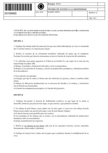 11 1111 1 111 11 11 11 11 11 03100400  Junio  2012 Biología FE 1 PRUEBA DE ACCESO A LA UNIVERSIDAD 1 Duración 90min MODELO 10 Hoja 1 de 1 ATENCIÓN EL ALUMNO DEBE ELEGIR ENTRE UNA DE LAS DOS OPCIONES A O B Y CONTESTAR A LAS PREGUNTAS DE LA OPCIÓN ELEGIDA CADA PREGUNTA TIENE UNA PUNTUACIÓN DE 25 PUNTOS OPCIÓN A 1 Explique brevemente todos los pasos por los que una célula infectada por un virus es reconocida por el sistema inmune y la respuesta que origina 2 Realice el esquema de un cromosoma meta…