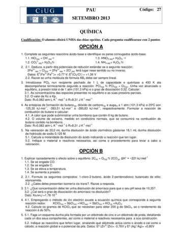 CiUG COMIS IÓN INTERUN IVERSITARIA DE GALICIA PAU SETEMBRO 2013 Código 27 QUÍMICA Cualificación O alumno elixirá UNHA das dúas opcións Cada pregunta cualificarase con 2 puntos OPCIÓN A 1 Complete as seguintes reaccións ácidobase e identifique os pares conxugados ácidobase 11 HClaq  OHaq 13 HNO3 aq H2Ol  12 CO32aq H2Ol 14 NH3 aq H2Ol  2 21 Deduza a partir dos potenciais de redución estándar se a seguinte reacción 2Fe2aq  Cl2g  2Fe3aq  2Claq terá lugar nese sentido ou no inverso Datos E0Fe3Fe2 07…