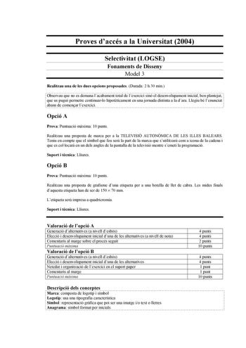 Proves daccés a la Universitat 2004 Selectivitat LOGSE Fonaments de Disseny Model 3 Realitzau una de les dues opcions proposades Durada 2 h 30 min Observau que no es demana lacabament total de lexercici sinó el desenvolupament inicial ben plantejat que us pugui permetre continuarlo hipotticament en una jornada distinta a la dara Llegiu bé lenunciat abans de comenar lexercici Opció A Prova Puntuació mxima 10 punts Realitzau una proposta de marca per a la TELEVISIÓ AUTONMICA DE LES ILLES BALEARS …