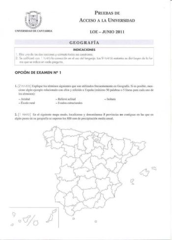 PRUEBAS DE ACCESO A LA UNIVERSIDAD LOE  JUNIO 2011 GEOGRAFÍA INDICACIONES   Eliio Jno de os dos oociones y co niesto todos sus cuestiones 2  Se colificorc con  co lo corrocc6n en el uso del lengua je Lo 9 oyr os reslonles se disribuyen de lo fo 1 rro que se indico en cada pregunto   1 OPCIÓN DE EXAMEN N 1 l 2 FJTOS Explique los términos siguientes que son milizados frecuentemente en Geografía Si es posible mencione algín ejemplo relacionado con eJJos y refer ido a España máximo 50 palabras o 5 …